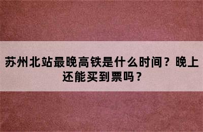 苏州北站最晚高铁是什么时间？晚上还能买到票吗？