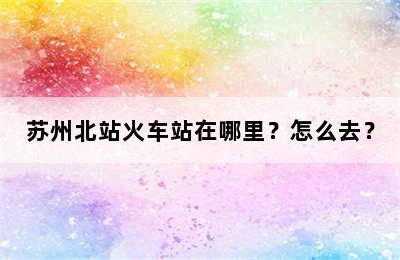 苏州北站火车站在哪里？怎么去？