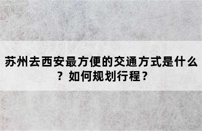 苏州去西安最方便的交通方式是什么？如何规划行程？