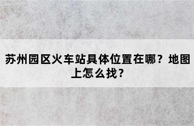 苏州园区火车站具体位置在哪？地图上怎么找？
