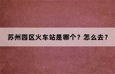 苏州园区火车站是哪个？怎么去？