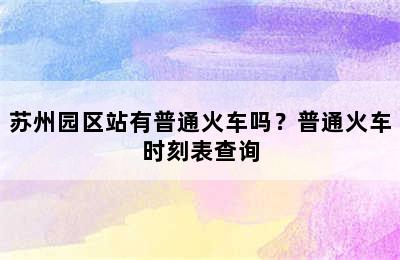 苏州园区站有普通火车吗？普通火车时刻表查询