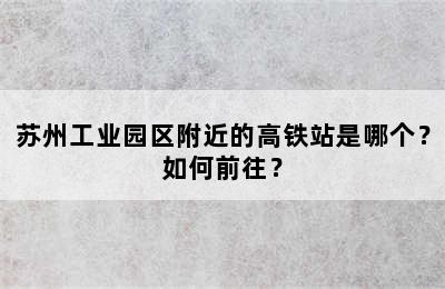 苏州工业园区附近的高铁站是哪个？如何前往？