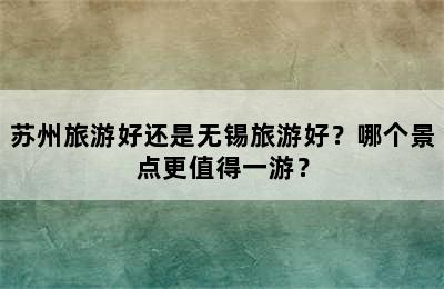 苏州旅游好还是无锡旅游好？哪个景点更值得一游？