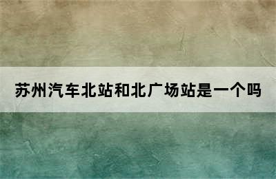 苏州汽车北站和北广场站是一个吗