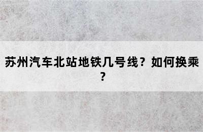 苏州汽车北站地铁几号线？如何换乘？