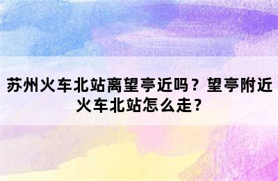 苏州火车北站离望亭近吗？望亭附近火车北站怎么走？