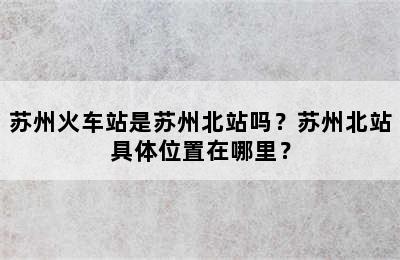 苏州火车站是苏州北站吗？苏州北站具体位置在哪里？