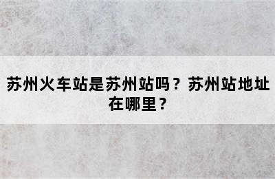 苏州火车站是苏州站吗？苏州站地址在哪里？