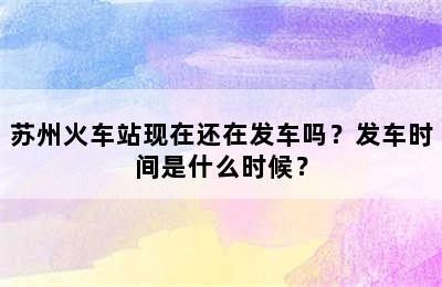 苏州火车站现在还在发车吗？发车时间是什么时候？