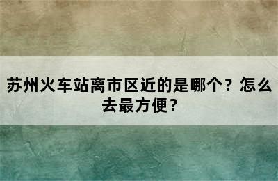 苏州火车站离市区近的是哪个？怎么去最方便？