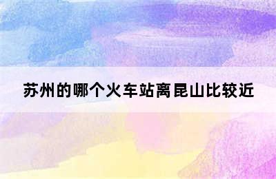 苏州的哪个火车站离昆山比较近
