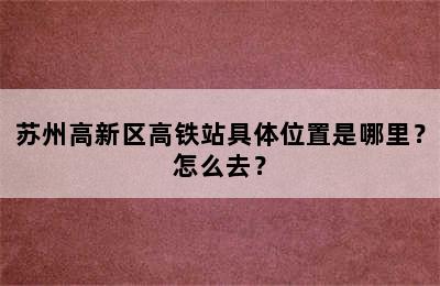 苏州高新区高铁站具体位置是哪里？怎么去？