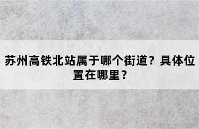 苏州高铁北站属于哪个街道？具体位置在哪里？