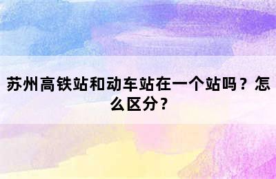 苏州高铁站和动车站在一个站吗？怎么区分？