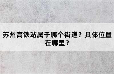 苏州高铁站属于哪个街道？具体位置在哪里？