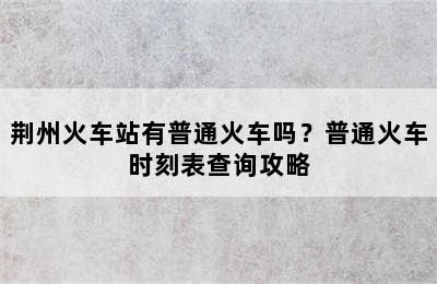 荆州火车站有普通火车吗？普通火车时刻表查询攻略