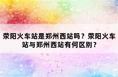 荥阳火车站是郑州西站吗？荥阳火车站与郑州西站有何区别？