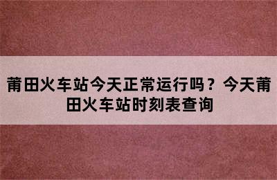 莆田火车站今天正常运行吗？今天莆田火车站时刻表查询