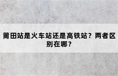 莆田站是火车站还是高铁站？两者区别在哪？