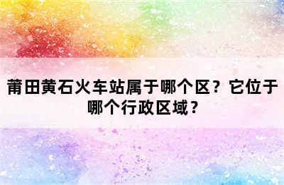 莆田黄石火车站属于哪个区？它位于哪个行政区域？