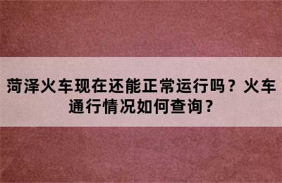 菏泽火车现在还能正常运行吗？火车通行情况如何查询？