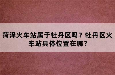 菏泽火车站属于牡丹区吗？牡丹区火车站具体位置在哪？