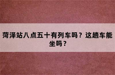 菏泽站八点五十有列车吗？这趟车能坐吗？
