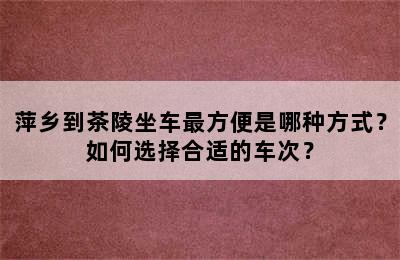 萍乡到茶陵坐车最方便是哪种方式？如何选择合适的车次？