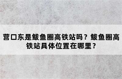 营口东是鲅鱼圈高铁站吗？鲅鱼圈高铁站具体位置在哪里？