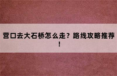 营口去大石桥怎么走？路线攻略推荐！