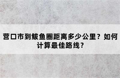营口市到鲅鱼圈距离多少公里？如何计算最佳路线？