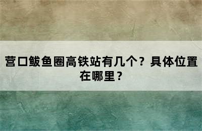 营口鲅鱼圈高铁站有几个？具体位置在哪里？