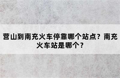 营山到南充火车停靠哪个站点？南充火车站是哪个？