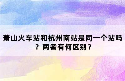 萧山火车站和杭州南站是同一个站吗？两者有何区别？