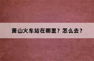 萧山火车站在哪里？怎么去？