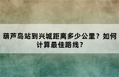 葫芦岛站到兴城距离多少公里？如何计算最佳路线？