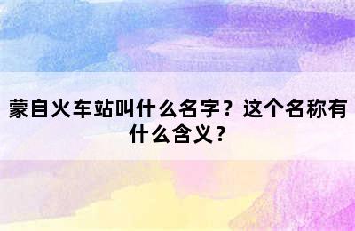 蒙自火车站叫什么名字？这个名称有什么含义？