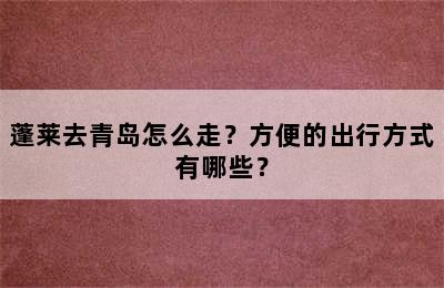 蓬莱去青岛怎么走？方便的出行方式有哪些？