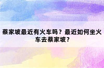 蔡家坡最近有火车吗？最近如何坐火车去蔡家坡？