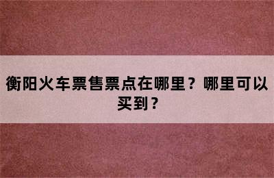 衡阳火车票售票点在哪里？哪里可以买到？