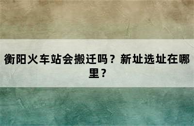 衡阳火车站会搬迁吗？新址选址在哪里？