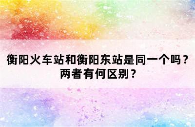 衡阳火车站和衡阳东站是同一个吗？两者有何区别？