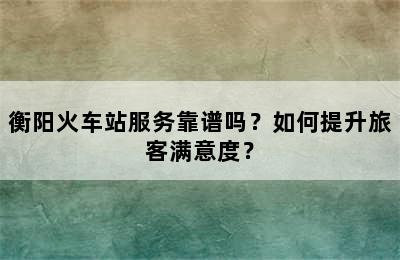 衡阳火车站服务靠谱吗？如何提升旅客满意度？