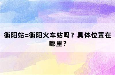 衡阳站=衡阳火车站吗？具体位置在哪里？