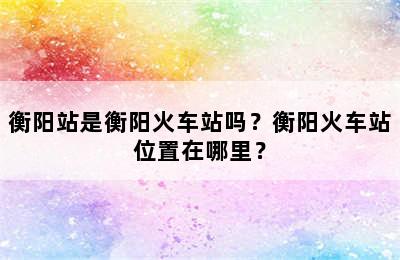 衡阳站是衡阳火车站吗？衡阳火车站位置在哪里？