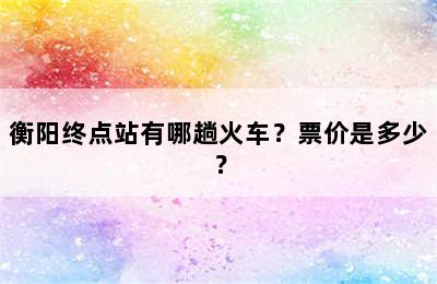 衡阳终点站有哪趟火车？票价是多少？