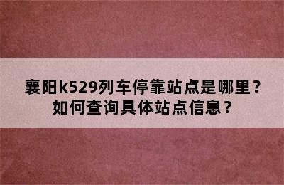襄阳k529列车停靠站点是哪里？如何查询具体站点信息？