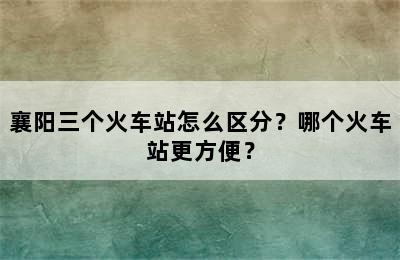 襄阳三个火车站怎么区分？哪个火车站更方便？