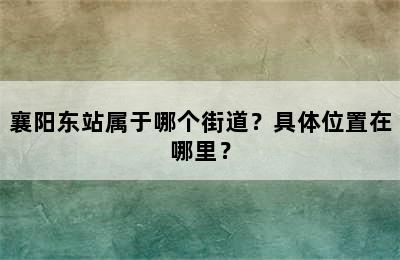 襄阳东站属于哪个街道？具体位置在哪里？